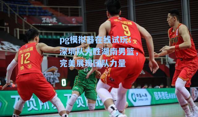 深圳队大胜湖南男篮，完美展现团队力量