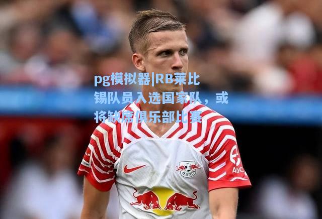 RB莱比锡队员入选国家队，或将缺席俱乐部比赛