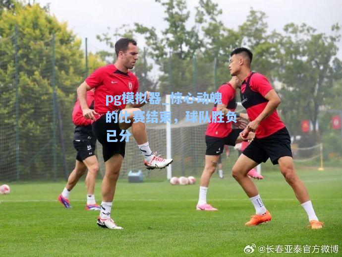 惊心动魄的比赛结束，球队胜负已分