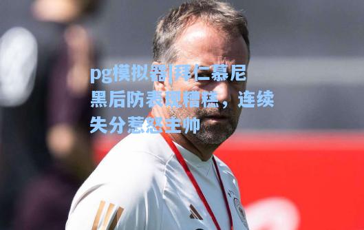 拜仁慕尼黑后防表现糟糕，连续失分惹怒主帅