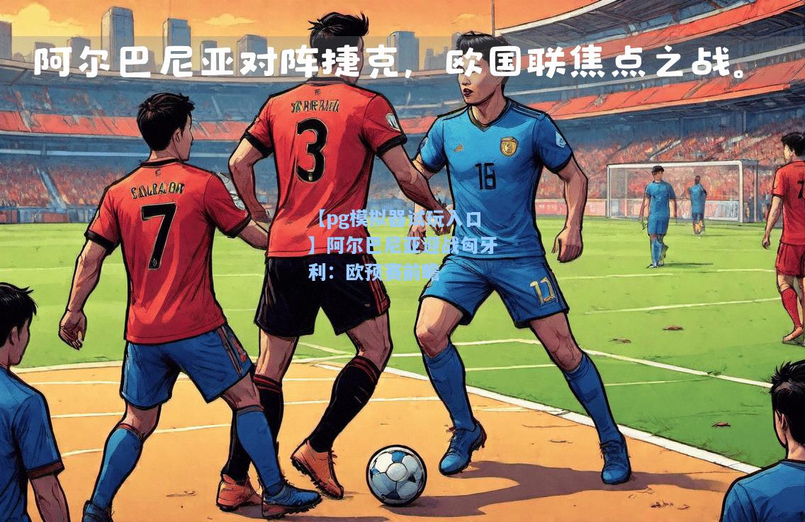 阿尔巴尼亚迎战匈牙利：欧预赛前瞻