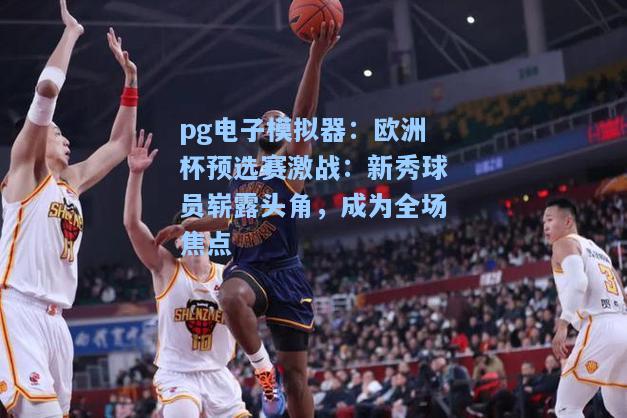 欧洲杯预选赛激战：新秀球员崭露头角，成为全场焦点
