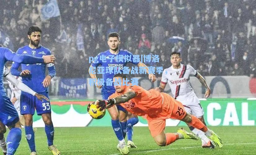 博洛尼亚球队备战新赛季，积极备战比赛