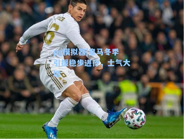 皇马冬季引援稳步进行，士气大增