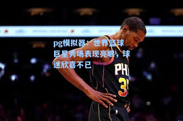 世界篮球巨星秀场表现亮眼，球迷欣喜不已