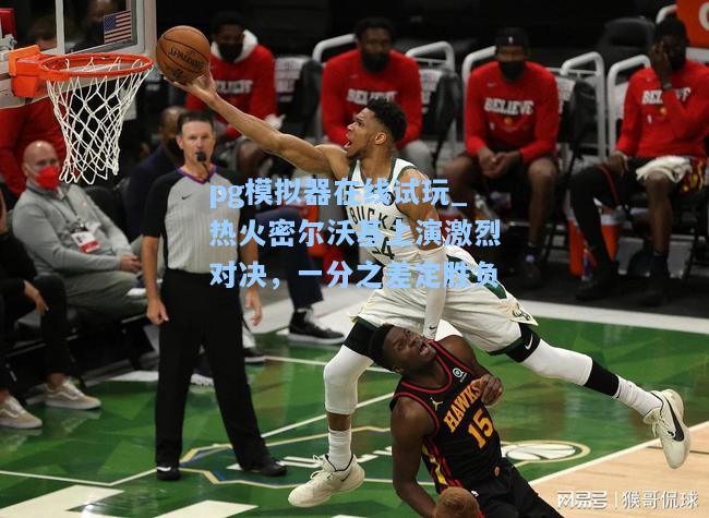 热火密尔沃基上演激烈对决，一分之差定胜负