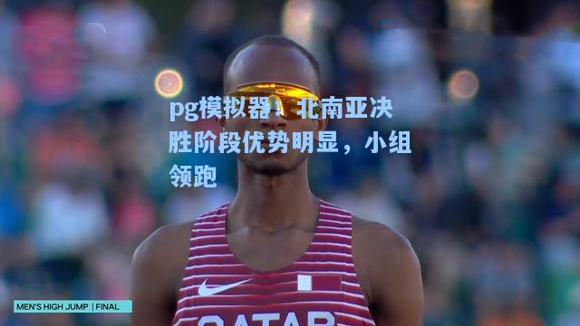 北南亚决胜阶段优势明显，小组领跑