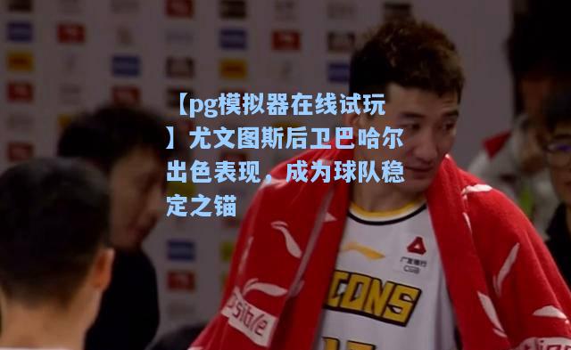 尤文图斯后卫巴哈尔出色表现，成为球队稳定之锚