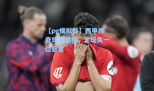 西甲传奇球星退役，足坛失一位巨星