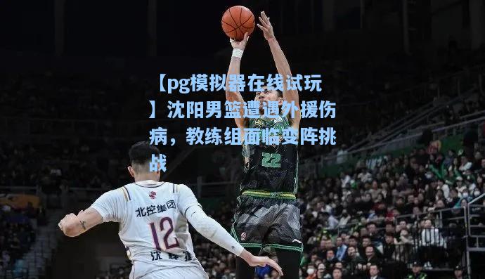 沈阳男篮遭遇外援伤病，教练组面临变阵挑战
