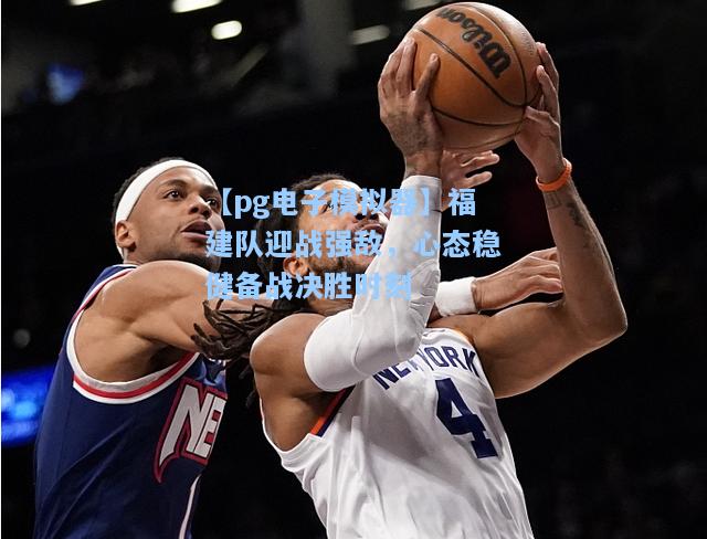 福建队迎战强敌，心态稳健备战决胜时刻